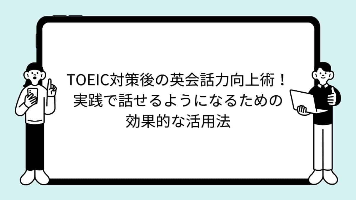 TOEIC対策後の英会話力向上術!実践で話せるようになるための効果的な活用法